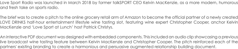 Love Sport Radio was launched in March 2018 by former talkSPORT CEO Kelvin MacKenzie, as a more modern, humorous and fresh take on sports radio. The brief was to create a pitch to the online grocery retail arm of Amazon to become the official partner of a newly created LOVE DRINKS half-hour entertainment lifestyle wine tasting slot, featuring wine expert Christopher Cooper, anchor Kelvin MacKenzie and ‘Love Sport at Lunch’ host Patrick Christys. An interactive PDF document was designed with embedded components. This included an audio clip showcasing a previous live broadcast wine tasting feature between Kelvin MacKenzie and Christopher Cooper. The pitch reinforced each of the partners' existing branding to create a harmonious and persuasive augmented relationship building document.