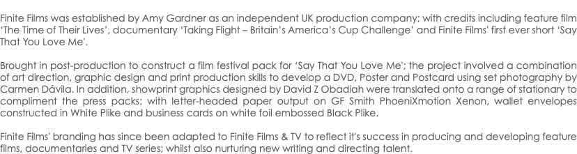  Finite Films was established by Amy Gardner as an independent UK production company; with credits including feature film ‘The Time of Their Lives’, documentary ‘Taking Flight – Britain’s America’s Cup Challenge’ and Finite Films' first ever short ‘Say That You Love Me'. Brought in post-production to construct a film festival pack for ‘Say That You Love Me'; the project involved a combination of art direction, graphic design and print production skills to develop a DVD, Poster and Postcard using set photography by Carmen Dávila. In addition, showprint graphics designed by David Z Obadiah were translated onto a range of stationary to compliment the press packs; with letter-headed paper output on GF Smith PhoeniXmotion Xenon, wallet envelopes constructed in White Plike and business cards on white foil embossed Black Plike. Finite Films' branding has since been adapted to Finite Films & TV to reflect it's success in producing and developing feature films, documentaries and TV series; whilst also nurturing new writing and directing talent.